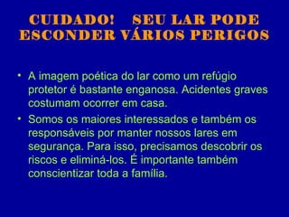 CUIDADO! SEU LAR PODE
ESCONDER VÁRIOS PERIGOS


• A imagem poética do lar como um refúgio
  protetor é bastante enganosa. Acidentes graves
  costumam ocorrer em casa.
• Somos os maiores interessados e também os
  responsáveis por manter nossos lares em
  segurança. Para isso, precisamos descobrir os
  riscos e eliminá-los. É importante também
  conscientizar toda a família.
 