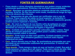 FONTES DE QUEIMADURAS
•   Fique atento a várias situações domésticas que podem causar acidentes
    envolvendo queimaduras. Evitá-las é de sua total responsabilidade.
•   Álcool - Bisnagas ou garrafas plásticas contendo álcool são verdadeiras
    bombas. Evite-as. Se não houver outro modo, mantenha-as longe do fogo
    e fora do alcance das crianças.
•   Gás - Vazamentos de gás não devem ser verificados com o uso de
    fósforos. Passe espuma de sabão no local suposto; se borbulhar é
    porque existe vazamento. Usando fósforos, se houver vazamento grande,
    poderá ocorrer explosão e incêndio.
•   Fogo - Se você ou alguém de sua família sofre de epilepsia ou outra
    doença que provoca ataques convulsivos, evite ficar perto do fogo.
    Mantenha as crianças afastadas de fogões e fogueiras.
•   Mesa - Cuidado com os pratos quentes colocados sobre a mesa. Fique
    atento às crianças pequenas, que podem puxar a toalha, entornando
    líquidos quentes sobre si mesmas.
•   Gasolina - Evite fumar ao lidar com gasolina. Cuidado também com os
    fósforos acesos. Não armazene gasolina e nenhum outro líquido
    inflamável em casa.
•   Cera - Nunca derreta cera no fogo. As queimaduras provocadas por cera
    derretida ou em combustão costumam ser gravíssimas. O mesmo vale
    para a parafina.
•   Água quente - Teste sempre a água em que vai banhar o bebê. Sua pele é
    muito sensível, e a água deve ser morna. Teste com o dorso da mão. Não
    entre embaixo do chuveiro sem verificar se a água não está quente
    demais.
 