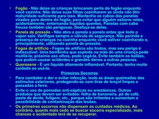 •   Fogão - Não deixe as crianças brincarem perto do fogão enquanto
    você cozinha. Não deixe suas filhas cozinharem se ainda não têm
    maturidade suficiente para isso. Mantenha os cabos das panelas
    virados para dentro do fogão, para evitar que alguém esbarre neles,
    acidentalmente, entornando líquidos quentes. Panelas com cabo
    frouxo também são perigosas. Desfaça-se delas.
•   Panela de pressão - Não abra a panela a panela antes que todo o
    vapor saia. Verifique sempre a válvula de segurança. Não permita a
    presença de crianças na cozinha enquanto você estiver cozinhando e,
    principalmente, utilizando panela de pressão.
•   Fogos de artifício - Fogos de artifício são lindos, mas seu perigo é
    indiscutível. Uma bombinha que explode na mão de uma criança pode
    mutilá-la; próximo aos olhos, pode cegá-la. Evite também os balões,
    que podem causar acidentes e grandes danos a outras pessoas.
•   Querosene - É um líquido altamente inflamável. Portanto, tenha muito
    cuidado ao usá-lo.
                             Primeiros Socorros
•   Para combater a dor e evitar infecção, isole as áreas queimadas dos
    estímulos exteriores, protegendo-as com tiras de lençol limpas e
    passadas a ferro.
•   Evite o uso de pomadas anti-sépticas ou anestésicas. Outros
    produtos que devem ser evitados: folha de bananeira, pó de café,
    pasta de dente, fuligem, etc., porque são irritantes e aumentam a
    possibilidade de contaminação das lesões.
•   Os primeiros socorros não dispensam os cuidados médicos. Ao
    contrário, quanto mais cedo se buscar socorro especializado, mais
    chances o acidentado terá de se recuperar.
 