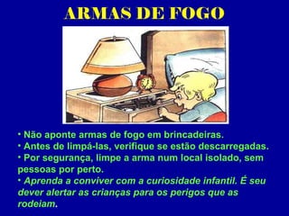ARMAS DE FOGO




• Não aponte armas de fogo em brincadeiras.
• Antes de limpá-las, verifique se estão descarregadas.
• Por segurança, limpe a arma num local isolado, sem
pessoas por perto.
• Aprenda a conviver com a curiosidade infantil. É seu
dever alertar as crianças para os perigos que as
rodeiam.
 