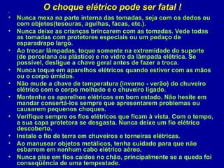 .
           O choque elétrico pode ser fatal !
• Nunca mexa na parte interna das tomadas, seja com os dedos ou
  com objetos(tesouras, agulhas, facas, etc.).
• Nunca deixe as crianças brincarem com as tomadas. Vede todas
  as tomadas com protetores especiais ou um pedaço de
  esparadrapo largo.
• Ao trocar lâmpadas, toque somente na extremidade do suporte
  (de porcelana ou plástico) e no vidro da lâmpada elétrica. Se
  possível, desligue a chave geral antes de fazer a troca.
• Nunca toque em aparelhos elétricos quando estiver com as mãos
  ou o corpo úmidos.
• Não mude a chave de temperatura (inverno - verão) do chuveiro
  elétrico com o corpo molhado e o chuveiro ligado.
• Mantenha os aparelhos elétricos em bom estado. Não hesite em
  mandar consertá-los sempre que apresentarem problemas ou
  causarem pequenos choques.
• Verifique sempre os fios elétricos que ficam à vista. Com o tempo,
  a sua capa protetora se desgasta. Nunca deixe um fio elétrico
  descoberto.
• Instale o fio de terra em chuveiros e torneiras elétricas.
• Ao manusear objetos metálicos, tenha cuidado para que não
  esbarrem em nenhum cabo elétrico aéreo.
• Nunca pise em fios caídos no chão, principalmente se a queda foi
  conseqüência de uma tempestade.
 