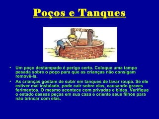 Poços e Tanques




• Um poço destampado é perigo certo. Coloque uma tampa
  pesada sobre o poço para que as crianças não consigam
  removê-la.
• As crianças gostam de subir em tanques de lavar roupa. Se ele
  estiver mal instalado, pode cair sobre elas, causando graves
  ferimentos. O mesmo acontece com privadas e bides. Verifique
  o estado dessas peças em sua casa e oriente seus filhos para
  não brincar com elas.
 