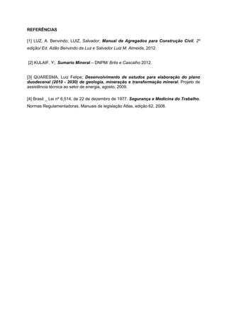 REFERÊNCIAS
[1] LUZ, A. Benvindo; LUIZ, Salvador; Manual de Agregados para Construção Civil, 2º
edição/ Ed. Adão Benvindo da Luz e Salvador Luiz M. Almeida, 2012.
[2] KULAIF, Y;. Sumario Mineral – DNPM/ Brita e Cascalho 2012.
[3] QUARESMA, Luiz Felipe; Desenvolvimento de estudos para elaboração do plano
duodecenal (2010 - 2030) de geologia, mineração e transformação mineral. Projeto de
assistência técnica ao setor de energia, agosto, 2009.
[4] Brasil _ Lei nº 6,514, de 22 de dezembro de 1977. Segurança e Medicina do Trabalho,
Normas Regulamentadoras, Manuais de legislação Atlas, edição 62, 2008.
 