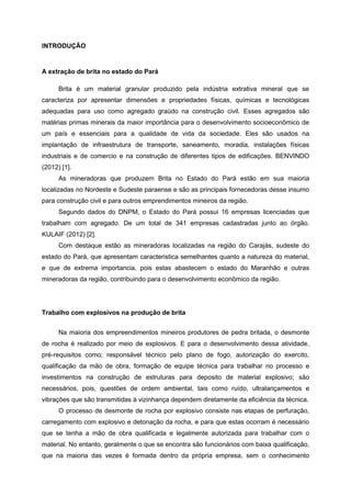 INTRODUÇÃO
A extração de brita no estado do Pará
Brita é um material granular produzido pela indústria extrativa mineral que se
caracteriza por apresentar dimensões e propriedades físicas, químicas e tecnológicas
adequadas para uso como agregado graúdo na construção civil. Esses agregados são
matérias primas minerais da maior importância para o desenvolvimento socioeconômico de
um país e essenciais para a qualidade de vida da sociedade. Eles são usados na
implantação de infraestrutura de transporte, saneamento, moradia, instalações físicas
industriais e de comercio e na construção de diferentes tipos de edificações. BENVINDO
(2012) [1].
As mineradoras que produzem Brita no Estado do Pará estão em sua maioria
localizadas no Nordeste e Sudeste paraense e são as principais fornecedoras desse insumo
para construção civil e para outros emprendimentos mineiros da região.
Segundo dados do DNPM, o Estado do Pará possui 16 empresas licenciadas que
trabalham com agregado. De um total de 341 empresas cadastradas junto ao órgão.
KULAIF (2012) [2].
Com destaque estão as mineradoras localizadas na região do Carajás, sudeste do
estado do Pará, que apresentam caracteristica semelhantes quanto a natureza do material,
e que de extrema importancia, pois estas abastecem o estado do Maranhão e outras
mineradoras da região, contribuindo para o desenvolvimento econômico da região.
Trabalho com explosivos na produção de brita
Na maioria dos empreendimentos mineiros produtores de pedra britada, o desmonte
de rocha é realizado por meio de explosivos. E para o desenvolvimento dessa atividade,
pré-requisitos como; responsável técnico pelo plano de fogo, autorização do exercito,
qualificação da mão de obra, formação de equipe técnica para trabalhar no processo e
investimentos na construção de estruturas para deposito de material explosivo; são
necessários, pois, questões de ordem ambiental, tais como ruído, ultralançamentos e
vibrações que são transmitidas à vizinhança dependem diretamente da eficiência da técnica.
O processo de desmonte de rocha por explosivo consiste nas etapas de perfuração,
carregamento com explosivo e detonação da rocha, e para que estas ocorram é necessário
que se tenha a mão de obra qualificada e legalmente autorizada para trabalhar com o
material. No entanto, geralmente o que se encontra são funcionários com baixa qualificação,
que na maioria das vezes é formada dentro da própria empresa, sem o conhecimento
 