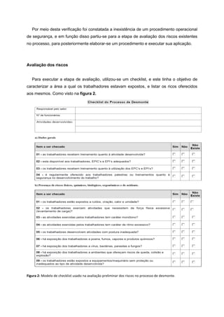 Por meio desta verificação foi constatada a inexistência de um procedimento operacional
de segurança, e em função disso partiu-se para a etapa de avaliação dos riscos existentes
no processo, para posteriormente elaborar-se um procedimento e executar sua aplicação.
Avaliação dos riscos
Para executar a etapa de avaliação, utilizou-se um checklist, e este tinha o objetivo de
caracterizar a área a qual os trabalhadores estavam expostos, e listar os ricos oferecidos
aos mesmos. Como visto na figura 2.
Figura 2: Modelo de checklist usado na avaliação preliminar dos riscos no processo de desmonte.
 