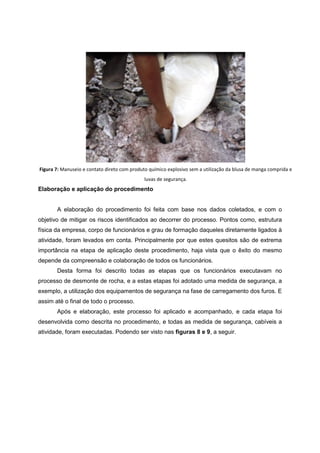 Figura 7: Manuseio e contato direto com produto químico explosivo sem a utilização da blusa de manga comprida e
luvas de segurança.
Elaboração e aplicação do procedimento
A elaboração do procedimento foi feita com base nos dados coletados, e com o
objetivo de mitigar os riscos identificados ao decorrer do processo. Pontos como, estrutura
física da empresa, corpo de funcionários e grau de formação daqueles diretamente ligados à
atividade, foram levados em conta. Principalmente por que estes quesitos são de extrema
importância na etapa de aplicação deste procedimento, haja vista que o êxito do mesmo
depende da compreensão e colaboração de todos os funcionários.
Desta forma foi descrito todas as etapas que os funcionários executavam no
processo de desmonte de rocha, e a estas etapas foi adotado uma medida de segurança, a
exemplo, a utilização dos equipamentos de segurança na fase de carregamento dos furos. E
assim até o final de todo o processo.
Após e elaboração, este processo foi aplicado e acompanhado, e cada etapa foi
desenvolvida como descrita no procedimento, e todas as medida de segurança, cabíveis a
atividade, foram executadas. Podendo ser visto nas figuras 8 e 9, a seguir.
 