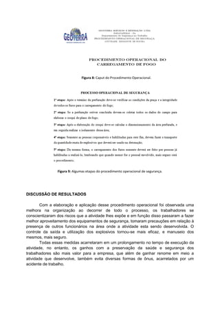 Figura 8: Caput do Procedimento Operacional.
Figura 9: Algumas etapas do procedimento operacional de segurança.
DISCUSSÃO DE RESULTADOS
Com a elaboração e aplicação desse procedimento operacional foi observada uma
melhora na organização ao decorrer de todo o processo, os trabalhadores se
conscientizaram dos riscos que a atividade lhes expõe e em função disso passaram a fazer
melhor aproveitamento dos equipamentos de segurança, tomaram precauções em relação à
presença de outros funcionários na área onde a atividade esta sendo desenvolvida. O
controle da saída e utilização dos explosivos tornou-se mais eficaz, e manuseio dos
mesmos, mais seguro.
Todas essas medidas acarretaram em um prolongamento no tempo de execução da
atividade, no entanto, os ganhos com a preservação da saúde e segurança dos
trabalhadores são mais valor para a empresa, que além de ganhar renome em meio a
atividade que desenvolve, também evita diversas formas de ônus, acarretados por um
acidente de trabalho.
 