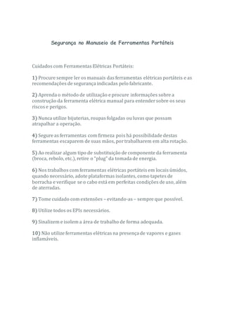 Segurança no Manuseio de Ferramentas Portáteis
Cuidados com Ferramentas Elétricas Portáteis:
1) Procure sempre ler os manuais das ferramentas elétricas portáteis e as
recomendações de segurança indicadas pelo fabricante.
2) Aprenda o método de utilização e procure informações sobre a
construção da ferramenta elétrica manual para entendersobre os seus
riscos e perigos.
3) Nunca utilize bijuterias, roupas folgadas ou luvas que possam
atrapalhar a operação.
4) Segure as ferramentas com firmeza pois há possibilidade destas
ferramentas escaparem de suas mãos, portrabalharem em alta rotação.
5) Ao realizar algum tipo de substituição de componente da ferramenta
(broca, rebolo, etc.), retire o “plug” da tomada de energia.
6) Nos trabalhos com ferramentas elétricas portáteis em locais úmidos,
quando necessário, adote plataformas isolantes, como tapetes de
borracha e verifique se o cabo está em perfeitas condições de uso, além
de aterradas.
7) Tome cuidado com extensões – evitando-as – sempre que possível.
8) Utilize todos os EPIs necessários.
9) Sinalizem e isolem a área de trabalho de forma adequada.
10) Não utilize ferramentas elétricas na presença de vapores e gases
inflamáveis.
 