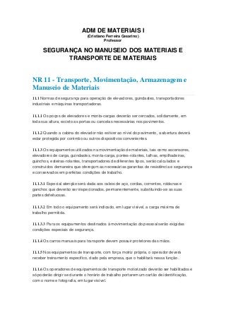 ADM DE MATERIAIS I
(Cristiano Ferreira Cesarino)
Professor
SEGURANÇA NO MANUSEIO DOS MATERIAIS E
TRANSPORTE DE MATERIAIS
NR 11 - Transporte, Movimentação, Armazenagem e
Manuseio de Materiais
11.1 Normas de segurança para operação de elevadores, guindastes, transportadores
industriais e máquinas transportadoras.
11.1.1 Os poços de elevadores e monta-cargas deverão ser cercados, solidamente, em
toda sua altura, exceto as portas ou cancelas necessárias nos pavimentos.
11.1.2 Quando a cabina do elevador não estiver ao nível do pavimento, a abertura deverá
estar protegida por corrimão ou outros dispositivos convenientes.
11.1.3 Os equipamentos utilizados na movimentação de materiais, tais como ascensores,
elevadores de carga, guindastes, monta-carga, pontes-rolantes, talhas, empilhadeiras,
guinchos, esteiras-rolantes, transportadores de diferentes tipos, serão calculados e
construídos demaneira que ofereçam as necessárias garantias de resistência e segurança
e conservados em perfeitas condições de trabalho.
11.1.3.1 Especial atenção será dada aos cabos de aço, cordas, correntes, roldanas e
ganchos que deverão ser inspecionados, permanentemente, substituindo-se as suas
partes defeituosas.
11.1.3.2 Em todo o equipamento será indicado, em lugar visível, a carga máxima de
trabalho permitida.
11.1.3.3 Para os equipamentos destinados à movimentação do pessoal serão exigidas
condições especiais de segurança.
11.1.4 Os carros manuais para transporte devem possuir protetores das mãos.
11.1.5 Nos equipamentos de transporte, com força motriz própria, o operador deverá
receber treinamento específico, dado pela empresa, que o habilitará nessa função.
11.1.6 Os operadores de equipamentos de transporte motorizado deverão ser habilitados e
só poderão dirigir se durante o horário de trabalho portarem um cartão de identificação,
com o nome e fotografia, em lugar visível.
 