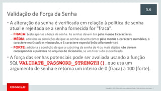Copyright © 2015, Oracle e/ou suas empresas afiliadas. Todos os direitos reservados. |
Validação de Força da Senha
• A alteração da senha é verificada em relação à política de senha
atual e rejeitada se a senha fornecida for "fraca".
– FRACA: testa apenas a força da senha. As senhas devem ter pelo menos 8 caracteres.
– MÉDIA: adiciona as condições de que as senhas devem conter pelo menos 1 caractere numérico, 1
caractere maiúsculo e minúsculo, e 1 caractere especial (não alfanumérico).
– FORTE: adiciona a condição de que a substring da senha de 4 ou mais dígitos não devem
corresponder a palavras no arquivo de dicionário, se um tiver sido especificado.
• A força das senhas potenciais pode ser avaliada usando a função
SQL VALIDATE_PASSWORD_STRENGTH(), que usa um
argumento de senha e retorna um inteiro de 0 (fraca) a 100 (forte).
5.6
 