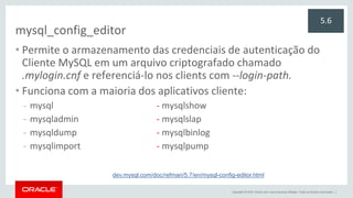 Copyright © 2015, Oracle e/ou suas empresas afiliadas. Todos os direitos reservados. |
mysql_config_editor
• Permite o armazenamento das credenciais de autenticação do
Cliente MySQL em um arquivo criptografado chamado
.mylogin.cnf e referenciá-lo nos clients com --login-path.
• Funciona com a maioria dos aplicativos cliente:
- mysql - mysqlshow
- mysqladmin - mysqlslap
- mysqldump - mysqlbinlog
- mysqlimport - mysqlpump
5.6
dev.mysql.com/doc/refman/5.7/en/mysql-config-editor.html
 