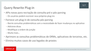 Copyright © 2015, Oracle e/ou suas empresas afiliadas. Todos os direitos reservados. |
Query Rewrite Plug-in
• APIs novas para recriação de consulta pré e pós-parsing
– Os usuários podem escrever seus próprios plug-ins
• Fornece um plug-in de consulta pós-parsing
– Recrie consultas problemáticas sem a necessidade de fazer mudanças no aplicativo
– Adicione dicas
– Modifique a ordem de junção
– Muito mais…
• Aprimore as consultas problemáticas de ORMs, aplicativos de terceiros, etc.
• Elimina muitos casos de uso legados de proxies
5.7
 