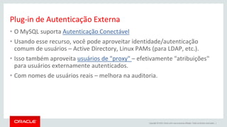 Copyright © 2015, Oracle e/ou suas empresas afiliadas. Todos os direitos reservados. |
Plug-in de Autenticação Externa
• O MySQL suporta Autenticação Conectável
• Usando esse recurso, você pode aproveitar identidade/autenticação
comum de usuários – Active Directory, Linux PAMs (para LDAP, etc.).
• Isso também aproveita usuários de "proxy" – efetivamente "atribuições"
para usuários externamente autenticados.
• Com nomes de usuários reais – melhora na auditoria.
 
