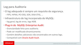 Copyright © 2015, Oracle e/ou suas empresas afiliadas. Todos os direitos reservados. |
Log para Auditoria
• O log adequado é sempre um requisito da segurança.
–FIPS, HIPAA, PCI-DSS, SOX, DISA STIG, …
• Infraestrutura de log incorporada do MySQL:
–log geral, log de erros, logs NDB.
• Plug-in do MySQL Enterprise Audit:
–Granularidade feita para auditoria.
–Pode ser modificado dinamicamente.
–Contém detalhes adicionais não encontrados em outros logs.
–Compatível com Oracle Audit Vault.
 