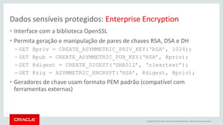 Copyright © 2015, Oracle e/ou suas empresas afiliadas. Todos os direitos reservados. |
Dados sensíveis protegidos: Enterprise Encryption
• Interface com a biblioteca OpenSSL
• Permita geração e manipulação de pares de chaves RSA, DSA e DH
– SET @priv = CREATE_ASYMMETRIC_PRIV_KEY(‘RSA’, 1024);
– SET @pub = CREATE_ASYMMETRIC_PUB_KEY(‘RSA’, @priv);
– SET @digest = CREATE_DIGEST(‘SHA512’, ‘cleartext’);
– SET @sig = ASYMMETRIC_ENCRYPT(‘RSA’, @digest, @priv);
• Geradores de chave usam formato PEM padrão (compatível com
ferramentas externas)
 