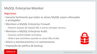 Copyright © 2015, Oracle e/ou suas empresas afiliadas. Todos os direitos reservados. |
MySQL Enterprise Monitor
Segurança
• Garanta facilmente que todos os ativos MySQL sejam reforçados
e protegidos.
• Monitore o MySQL Enterprise Firewall:
– Detecte ataques de injeção SQL e outras ameaças comuns.
• Monitore o MySQL Enterprise Audit:
– Garanta conformidade normativa.
– Saiba o que aconteceu quando as coisas dão errado.
• Altere o monitoramento e o rastreamento.
• Imposição de política de backup.
 