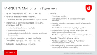 Copyright © 2015, Oracle e/ou suas empresas afiliadas. Todos os direitos reservados. |
MySQL 5.7: Melhorias na Segurança
• Agora a Criptografia AES 256 é o padrão.
• Políticas de rotatividade de senha.
– Podem ser definidas globalmente e no nível de usuário.
• Implantação: permita instalação autônoma
segura por padrão.
– Senha aleatória definida na instalação.
– Remova conta anônimas.
– Implantação sem conta de teste, esquema, arquivos de
demonstração.
• Inicialização e configuração de instância
facilitadas: mysqld --initialize
• Detecção e suporte para systemd.
• TLS/SSL:
– Ativado por padrão.
– Detecção automática de chaves e certificações
existentes.
– Geração automática de chaves e certificações quando
necessário.
– Novo utilitário auxiliar: mysql_ssl_rsa_setup
– Nova opção --require_secure_transport para
evitar comunicações não seguras.
– Adição de suporte ao SSL aos clientes de log de binários.
• Suporte Estendido a Proxy Users:
– Adição de suporte de Plug-ins de Autenticação
Incorporados para Proxy Users.
– Permite que vários usuários compartilhem um único
conjunto de privilégios gerenciados.
 