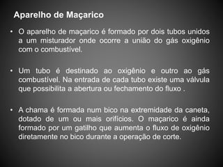 • O aparelho de maçarico é formado por dois tubos unidos
a um misturador onde ocorre a união do gás oxigênio
com o combustível.
• Um tubo é destinado ao oxigênio e outro ao gás
combustível. Na entrada de cada tubo existe uma válvula
que possibilita a abertura ou fechamento do fluxo .
• A chama é formada num bico na extremidade da caneta,
dotado de um ou mais orifícios. O maçarico é ainda
formado por um gatilho que aumenta o fluxo de oxigênio
diretamente no bico durante a operação de corte.
Aparelho de Maçarico
 