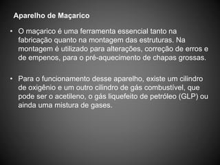 • O maçarico é uma ferramenta essencial tanto na
fabricação quanto na montagem das estruturas. Na
montagem é utilizado para alterações, correção de erros e
de empenos, para o pré-aquecimento de chapas grossas.
• Para o funcionamento desse aparelho, existe um cilindro
de oxigênio e um outro cilindro de gás combustível, que
pode ser o acetileno, o gás liquefeito de petróleo (GLP) ou
ainda uma mistura de gases.
Aparelho de Maçarico
 
