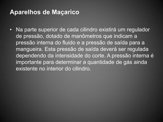 Aparelhos de Maçarico
• Na parte superior de cada cilindro existirá um regulador
de pressão, dotado de manômetros que indicam a
pressão interna do fluido e a pressão de saída para a
mangueira. Esta pressão de saída deverá ser regulada
dependendo da intensidade do corte. A pressão interna é
importante para determinar a quantidade de gás ainda
existente no interior do cilindro.
 