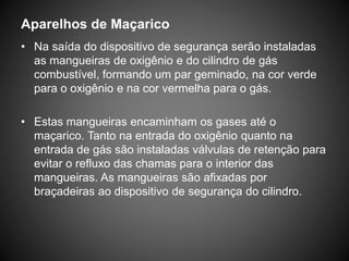Aparelhos de Maçarico
• Na saída do dispositivo de segurança serão instaladas
as mangueiras de oxigênio e do cilindro de gás
combustível, formando um par geminado, na cor verde
para o oxigênio e na cor vermelha para o gás.
• Estas mangueiras encaminham os gases até o
maçarico. Tanto na entrada do oxigênio quanto na
entrada de gás são instaladas válvulas de retenção para
evitar o refluxo das chamas para o interior das
mangueiras. As mangueiras são afixadas por
braçadeiras ao dispositivo de segurança do cilindro.
 