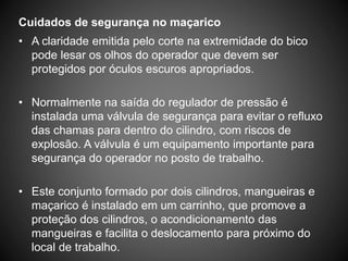 Cuidados de segurança no maçarico
• A claridade emitida pelo corte na extremidade do bico
pode lesar os olhos do operador que devem ser
protegidos por óculos escuros apropriados.
• Normalmente na saída do regulador de pressão é
instalada uma válvula de segurança para evitar o refluxo
das chamas para dentro do cilindro, com riscos de
explosão. A válvula é um equipamento importante para
segurança do operador no posto de trabalho.
• Este conjunto formado por dois cilindros, mangueiras e
maçarico é instalado em um carrinho, que promove a
proteção dos cilindros, o acondicionamento das
mangueiras e facilita o deslocamento para próximo do
local de trabalho.
 
