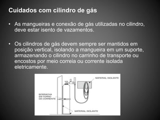 Cuidados com cilindro de gás
• As mangueiras e conexão de gás utilizadas no cilindro,
deve estar isento de vazamentos.
• Os cilindros de gás devem sempre ser mantidos em
posição vertical, isolando a mangueira em um suporte,
armazenando o cilindro no carrinho de transporte ou
encostos por meio correia ou corrente isolada
eletricamente.
 