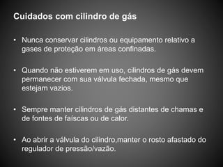Cuidados com cilindro de gás
• Nunca conservar cilindros ou equipamento relativo a
gases de proteção em áreas confinadas.
• Quando não estiverem em uso, cilindros de gás devem
permanecer com sua válvula fechada, mesmo que
estejam vazios.
• Sempre manter cilindros de gás distantes de chamas e
de fontes de faíscas ou de calor.
• Ao abrir a válvula do cilindro,manter o rosto afastado do
regulador de pressão/vazão.
 