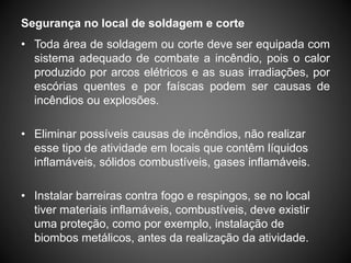 Segurança no local de soldagem e corte
• Toda área de soldagem ou corte deve ser equipada com
sistema adequado de combate a incêndio, pois o calor
produzido por arcos elétricos e as suas irradiações, por
escórias quentes e por faíscas podem ser causas de
incêndios ou explosões.
• Eliminar possíveis causas de incêndios, não realizar
esse tipo de atividade em locais que contêm líquidos
inflamáveis, sólidos combustíveis, gases inflamáveis.
• Instalar barreiras contra fogo e respingos, se no local
tiver materiais inflamáveis, combustíveis, deve existir
uma proteção, como por exemplo, instalação de
biombos metálicos, antes da realização da atividade.
 
