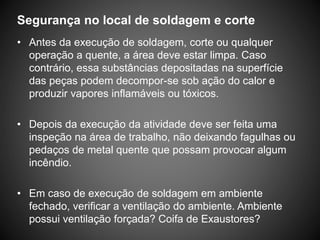 Segurança no local de soldagem e corte
• Antes da execução de soldagem, corte ou qualquer
operação a quente, a área deve estar limpa. Caso
contrário, essa substâncias depositadas na superfície
das peças podem decompor-se sob ação do calor e
produzir vapores inflamáveis ou tóxicos.
• Depois da execução da atividade deve ser feita uma
inspeção na área de trabalho, não deixando fagulhas ou
pedaços de metal quente que possam provocar algum
incêndio.
• Em caso de execução de soldagem em ambiente
fechado, verificar a ventilação do ambiente. Ambiente
possui ventilação forçada? Coifa de Exaustores?
 