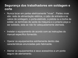 Segurança dos trabalhadores em soldagem e
corte
• Nunca tocar em partes eletricamente "vivas" . Partes vivas
são: rede de alimentação elétrica, o cabo de entrada e os
cabos de soldagem, o porta-eletrodo, a pistola ou a tocha de
soldar, os terminais de saída da máquina e a própria peça a
ser soldada, esta se não for adequadamente aterrada.
• Instalar o equipamento de acordo com as instruções do
manual específico fornecido.
• Operar os equipamentos estritamente dentro das
características anunciadas pelo fabricante.
• Aterrar os equipamentos e seus acessórios a um ponto
seguro de aterramento.
 