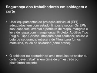 Segurança dos trabalhadores em soldagem e
corte
• Usar equipamentos de proteção individual (EPI)
adequados, em bom estado, limpos e secos. Os EPIs
são: capacete, avental e perneira de raspa, mangote e
luva de raspa com manga longa, Protetor Auditivo Tipo
Plug ou Tipo Concha, máscara para soldador, óculos e
bota de segurança, máscara de filtros para fumos
metálicos, touca de soldador (boné árabe).
• O soldador ou operador de uma máquina de soldar ou
cortar deve trabalhar em cima de um estrado ou
plataforma isolante
 