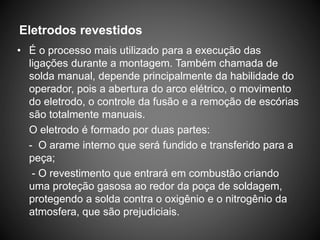 Eletrodos revestidos
• É o processo mais utilizado para a execução das
ligações durante a montagem. Também chamada de
solda manual, depende principalmente da habilidade do
operador, pois a abertura do arco elétrico, o movimento
do eletrodo, o controle da fusão e a remoção de escórias
são totalmente manuais.
O eletrodo é formado por duas partes:
- O arame interno que será fundido e transferido para a
peça;
- O revestimento que entrará em combustão criando
uma proteção gasosa ao redor da poça de soldagem,
protegendo a solda contra o oxigênio e o nitrogênio da
atmosfera, que são prejudiciais.
 