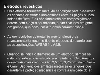 Eletrodos revestidos
• Os eletrodos fornecem metal de deposição para preencher
os espaços existentes nos entalhes entre as peças ou nas
soldas de filete. Eles são fornecidos em composições de
acordo com o aço a ser soldado, e são divididos em geral
em grupos, que possuem diferentes características.
• As composições do metal do arame (alma) e do
revestimento fornecem o tipo de eletrodo, de acordo com
as especificações AWS A5.1 e A5.5.
• Quando se indica o diâmetro de um eletrodo, sempre se
está referindo ao diâmetro do arame interno. Os diâmetros
comerciais mais comuns são: 2,5mm; 3,25mm; 4mm; 5mm
e 6mm. São vendidos em latas metálicas estanques que
garantem a proteção mecânica e contra a umidade do ar.
 
