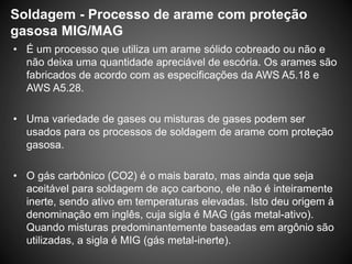 Soldagem - Processo de arame com proteção
gasosa MIG/MAG
• É um processo que utiliza um arame sólido cobreado ou não e
não deixa uma quantidade apreciável de escória. Os arames são
fabricados de acordo com as especificações da AWS A5.18 e
AWS A5.28.
• Uma variedade de gases ou misturas de gases podem ser
usados para os processos de soldagem de arame com proteção
gasosa.
• O gás carbônico (CO2) é o mais barato, mas ainda que seja
aceitável para soldagem de aço carbono, ele não é inteiramente
inerte, sendo ativo em temperaturas elevadas. Isto deu origem à
denominação em inglês, cuja sigla é MAG (gás metal-ativo).
Quando misturas predominantemente baseadas em argônio são
utilizadas, a sigla é MIG (gás metal-inerte).
 