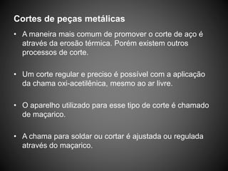 Cortes de peças metálicas
• A maneira mais comum de promover o corte de aço é
através da erosão térmica. Porém existem outros
processos de corte.
• Um corte regular e preciso é possível com a aplicação
da chama oxi-acetilênica, mesmo ao ar livre.
• O aparelho utilizado para esse tipo de corte é chamado
de maçarico.
• A chama para soldar ou cortar é ajustada ou regulada
através do maçarico.
 