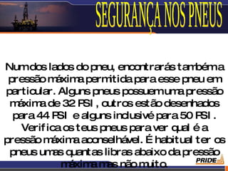 Numdos lados do pneu, encontrarás tam       béma
 pressão m   áxim perm
                  a      itida para esse pneu em
particular. Alg  uns pneus possuemum pressão
                                        a
 m áxim de 32 P , outros estão desenhados
        a          SI
  para 44 P e alg
             SI       uns inclusivé para 50 P .
                                             SI
    Verif ica os teus pneus para ver qual é a
pressão m  áxim aconselhável. É habitual ter os
                 a
 pneus um q as uantas libras abaixo da pressão
                                                9
              m áxim m não m
                    a as          uito.
 