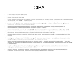 CIPA 
• A CIPA terá as seguintes atribuições: 
• discutir os acidentes ocorridos; 
• sugerir medidas de prevenção de acidentes julgadas necessárias, por iniciativa própria ou sugestões de outros empregados, 
encaminhando-as ao SESMT e ao empregador; 
• promover a divulgação e zelar pela observância das normas de segurança e medicina do trabalho ou de regulamentos e 
instrumentos de serviço, emitidos pelo empregador; 
• despertar o interesse dos empregados pela prevenção de acidentes e de doenças ocupacionais e estimulá-los 
permanentemente a adotar comportamento preventivo durante o trabalho; 
• promover, anualmente, em conjunto com o SESMT, a Semana Interna de Prevenção de Acidentes do Trabalho - SIPAT; 
• participar da campanha permanente de prevenção de acidentes promovida pela empresa; 
• registrar em livro próprio, as atas das reuniões da CIPA e enviar, mensalmente, ao SESMT e ao empregador cópias das 
mesmas; 
• investigar ou participar, com o SESMT, da investigação de causas, circunstâncias e conseqüências dos acidentes e das 
doenças ocupacionais, acompanhando a execução das medidas corretivas; 
• realizar, quando houver denúncia de risco ou por iniciativa própria e mediante prévio aviso ao empregador e ao SESMT, 
inspeção nas dependências da empresa, dando conhecimento dos riscos encontrados ao responsável pelo setor, ao SESMT 
e ao empregador; 
• sugerir a realização de cursos, treinamentos e campanhas que julgar necessários para melhorar o desempenho dos 
empregados quanto a segurança e medicina do trabalho 
• convocar pessoas, no âmbito da empresa, quando necessário, para tomada de informações, depoimentos e dados 
ilustrativos e/ou esclarecedores, por ocasião da investigação dos acidentes do trabalho; 
 