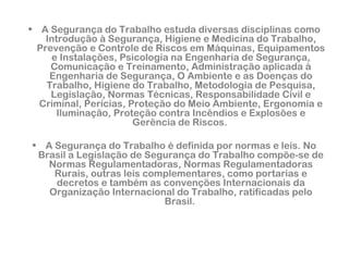 • A Segurança do Trabalho estuda diversas disciplinas como 
Introdução à Segurança, Higiene e Medicina do Trabalho, 
Prevenção e Controle de Riscos em Máquinas, Equipamentos 
e Instalações, Psicologia na Engenharia de Segurança, 
Comunicação e Treinamento, Administração aplicada à 
Engenharia de Segurança, O Ambiente e as Doenças do 
Trabalho, Higiene do Trabalho, Metodologia de Pesquisa, 
Legislação, Normas Técnicas, Responsabilidade Civil e 
Criminal, Perícias, Proteção do Meio Ambiente, Ergonomia e 
Iluminação, Proteção contra Incêndios e Explosões e 
Gerência de Riscos. 
• A Segurança do Trabalho é definida por normas e leis. No 
Brasil a Legislação de Segurança do Trabalho compõe-se de 
Normas Regulamentadoras, Normas Regulamentadoras 
Rurais, outras leis complementares, como portarias e 
decretos e também as convenções Internacionais da 
Organização Internacional do Trabalho, ratificadas pelo 
Brasil. 
 