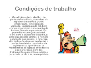 Condições de trabalho 
• Condições de trabalho: do 
ponto de vista físico, considera os 
aspectos ambientais (ruído, 
temperatura, luminosidade, 
vibração, toxicologia do ar), bem 
como a disposição e adequação de 
instalações e equipamentos. Do 
ponto de vista organizacional, 
considera a divisão do trabalho, a 
parcelização das tarefas, o número 
e duração das pausas, a natureza 
das instruções (ou sua ausência), o 
conhecimento dos resultados da 
ação (ou sua ignorância), as 
modalidades de ligação entre tarefa 
e remuneração além dos 
treinamentos específicos exigidos 
para cada tarefa a se desempenhar. 
 