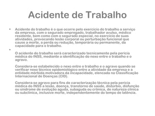 Acidente de Trabalho 
• Acidente do trabalho é o que ocorre pelo exercício do trabalho a serviço 
da empresa, com o segurado empregado, trabalhador avulso, médico 
residente, bem como com o segurado especial, no exercício de suas 
atividades, provocando lesão corporal ou perturbação funcional que 
cause a morte, a perda ou redução, temporária ou permanente, da 
capacidade para o trabalho. 
• 
O acidente do trabalho será caracterizado tecnicamente pela perícia 
médica do INSS, mediante a identificação do nexo entre o trabalho e o 
agravo. 
Considera-se estabelecido o nexo entre o trabalho e o agravo quando se 
verificar nexo técnico epidemiológico entre a atividade da empresa e a 
entidade mórbida motivadora da incapacidade, elencada na Classificação 
Internacional de Doenças (CID). 
Considera-se agravo para fins de caracterização técnica pela perícia 
médica do INSS a lesão, doença, transtorno de saúde, distúrbio, disfunção 
ou síndrome de evolução aguda, subaguda ou crônica, de natureza clínica 
ou subclínica, inclusive morte, independentemente do tempo de latência. 
 