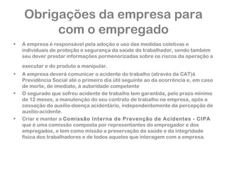 Obrigações da empresa para 
com o empregado 
• A empresa é responsável pela adoção e uso das medidas coletivas e 
individuais de proteção e segurança da saúde do trabalhador, sendo também 
seu dever prestar informações pormenorizadas sobre os riscos da operação a 
executar e do produto a manipular. 
• A empresa deverá comunicar o acidente do trabalho (através da CAT)à 
Previdência Social até o primeiro dia útil seguinte ao da ocorrência e, em caso 
de morte, de imediato, à autoridade competente 
• O segurado que sofreu acidente de trabalho tem garantida, pelo prazo mínimo 
de 12 meses, a manutenção do seu contrato de trabalho na empresa, após a 
cessação do auxílio-doença acidentário, independentemente da percepção de 
auxílio-acidente. 
• Criar e manter a Comissão Interna de Prevenção de Acidentes - CIPA 
que é uma comissão composta por representantes do empregador e dos 
empregados, e tem como missão a preservação da saúde e da integridade 
física dos trabalhadores e de todos aqueles que interagem com a empresa. 
 