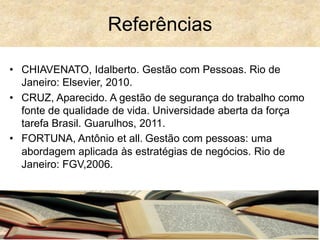 • CHIAVENATO, Idalberto. Gestão com Pessoas. Rio de
Janeiro: Elsevier, 2010.
• CRUZ, Aparecido. A gestão de segurança do trabalho como
fonte de qualidade de vida. Universidade aberta da força
tarefa Brasil. Guarulhos, 2011.
• FORTUNA, Antônio et all. Gestão com pessoas: uma
abordagem aplicada às estratégias de negócios. Rio de
Janeiro: FGV,2006.
Referências
 