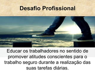 Desafio Profissional
Educar os trabalhadores no sentido de
promover atitudes conscientes para o
trabalho seguro durante a realização das
suas tarefas diárias.
 