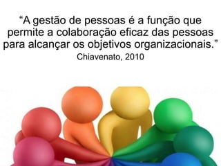 “A gestão de pessoas é a função que
permite a colaboração eficaz das pessoas
para alcançar os objetivos organizacionais.”
Chiavenato, 2010
 