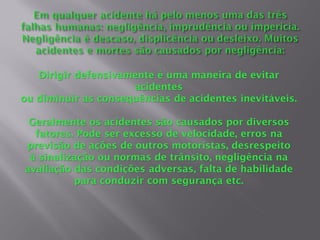 Dirigir defensivamente é uma maneira de evitar
acidentes
ou diminuir as consequências de acidentes inevitáveis.
Geralmente os acidentes são causados por diversos
fatores. Pode ser excesso de velocidade, erros na
previsão de ações de outros motoristas, desrespeito
à sinalização ou normas de trânsito, negligência na
avaliação das condições adversas, falta de habilidade
para conduzir com segurança etc.