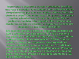 Em caso de colisão, o cinto de segurança aumenta em
50% a proteção dos passageiros. Ele não é opcional.
Faz parte das condições de segurança do carro, assim
como os freios. Se o carro estiver a 20 km / hora e
colidir, a cabeça dos ocupantes será projetada na
mesma velocidade contra o para-brisa. É o suficiente
para provocar a perfuração do globo ocular. Portanto,
o uso do cinto de segurança é necessário mesmo em
baixa velocidade. Imagine o que pode acontecer a 50,
80 ou 100km / hora.