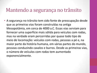 Mantendo a segurança no trânsito
• A segurança no trânsito tem sido fonte de preocupação desde
que as primeiras vias foram construídas na antiga
Mesopotâmia, em cerca de 4000 a.C. Essas vias serviam para
fornecer uma superfície mais sólida para veículos com rodas,
mas na verdade eram percorridas por quase todo tipo de
meio de locomoção: veículos com rodas, pessoas a pé e, na
maior parte da história humana, em várias partes do mundo,
pessoas conduzindo cavalos e burros. Desde as primeiras vias,
o número de veículos com rodas tem aumentado
exponencialmente.
 