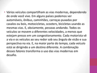 • Vários veículos compartilham as vias modernas, dependendo
de onde você vive. Em alguns países podemos ver
automóveis, ônibus, caminhões, carroças puxadas por
cavalos ou bois, motocicletas, scooters, bicicletas usando as
mesmas vias. E, obviamente, pessoas andando. Todos os
veículos se movem a diferentes velocidades, a menos que
estejam presos em um congestionamento. Cada motorista vê
a via e os veículos ao seu redor sob seu ângulo de visão e sua
perspectiva na via. E, na maior parte do tempo, cada veículo
está se dirigindo a um destino diferente. A combinação
desses fatores transforma o uso das vias modernas em
desafio.
 