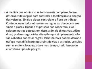 • À medida que o trânsito se tornou mais complexo, foram
desenvolvidas regras para controlar a localização e a direção
dos veículos. Sinais e placas controlam o fluxo do tráfego.
Contudo, nem todos observam as regras ou obedecem aos
sinais e placas. Quando as pessoas não cooperam, elas
colocam outras pessoas em risco, além de si mesmas. Além
disso, podem surgir várias situações que simplesmente não
são cobertas por essas regras. Vários fatores podem deixar o
tráfego mais difícil: projetos ruins de vias e estradas, veículos
sem manutenção adequada e mau tempo, tudo isso pode
criar vários tipos de perigos.
 